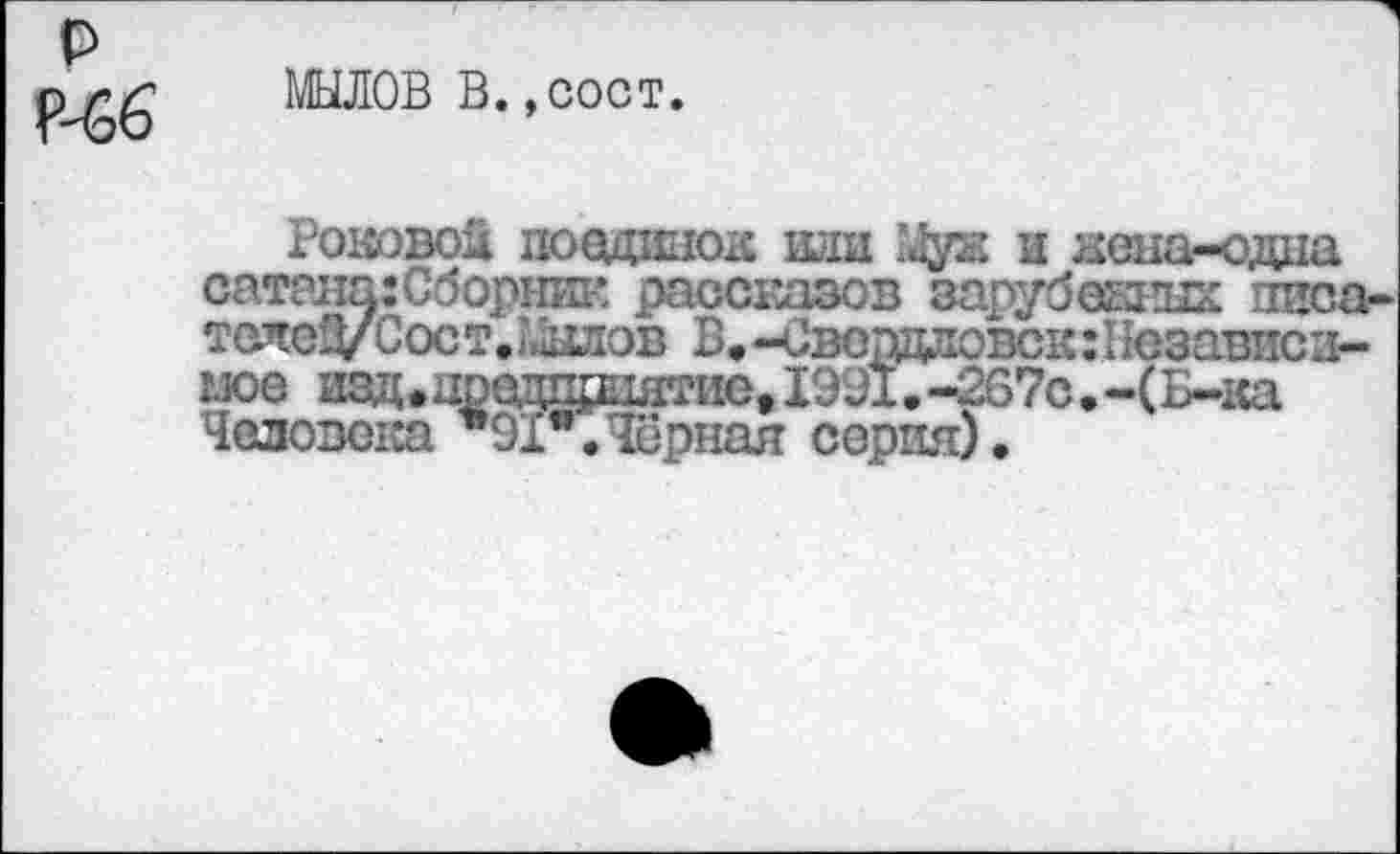 ﻿МЫЛОВ В.,сост.
Роковой поединок иди 'Лук и жена-одна сатана: Сборник рассказов зарубежных писа-телеД/ Сост.;,.ллов В. -Свердловск:1 юзависи-«	.-*™,--------------с_.'с.-(Б-ка
Человека 91я.Чёрная серия).
»»»•»см